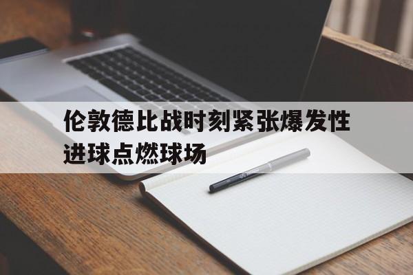 伦敦德比战时刻紧张爆发性进球点燃球场