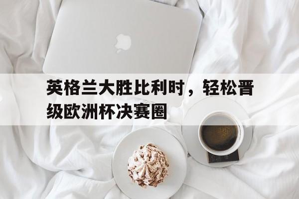 英格兰大胜比利时，轻松晋级欧洲杯决赛圈