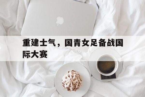 重建士气，国青女足备战国际大赛